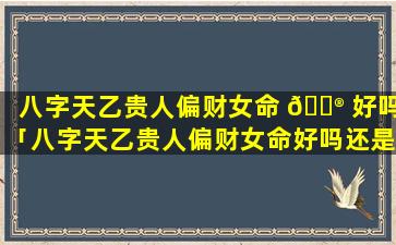 八字天乙贵人偏财女命 💮 好吗「八字天乙贵人偏财女命好吗还是男命」